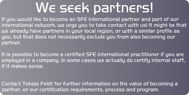 We seek partners! 
If you would like to become an SFE international partner and part of our international network, we urge you to take contact with us! It might be that we already have partners in your local region, or with a similar profile as you, but that does not necessarily exclude you from also becoming our partner. 

It is possible to become a certified SFE international practitioner if you are employed in a company. In some cases we actually do certify internal staff, if it makes sense.


Contact Tobias Feldt for further information on the value of becoming a partner, or our certification requirements, process and program.
